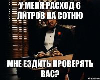 У меня расход 6 литров на сотню Мне ездить проверять вас?