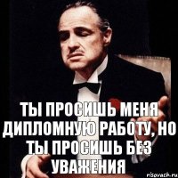 ты просишь меня дипломную работу, но ты просишь без уважения