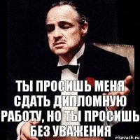 Ты просишь меня сдать дипломную работу, но ты просишь без уважения