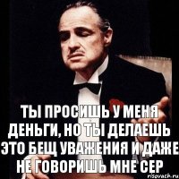 Ты просишь у меня деньги, но ты делаешь это бещ уважения и даже не говоришь мне Сер