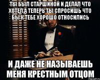 Ты был старшиной и делал что хотел,а теперь ты спросишь что бы к тебе хорошо относились и даже не называешь меня Крестным отцом