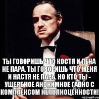 Ты говоришь что Костя и Лена не пара. Ты говоришь что Женя и Настя не пара. Но кто ты - ущербное анонимное гавно с комплексом неполноценности!