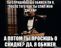 Ты спрашиваешь обижен ли я, после того как ты слил мои диски? А потом ты просишь о скидке? Да, я обижен.