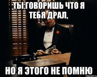 Ты говоришь что я тебя драл, но я этого не помню