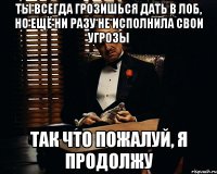 Ты всегда грозишься дать в лоб, но ещё ни разу не исполнила свои угрозы Так что пожалуй, я продолжу