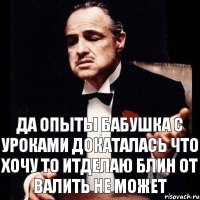 Да опыты бабушка с уроками докаталась что хочу то итделаю блин от валить не может