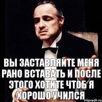 Вы заставляйте меня рано вставать и после этого хотите чтоб я хорошо учился