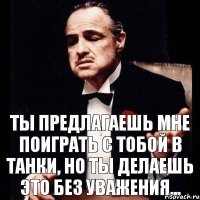 ты предлагаешь мне поиграть с тобой в танки, но ты делаешь это без уважения...