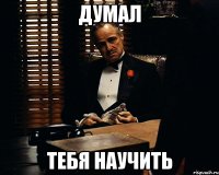 Думал Тебя научить