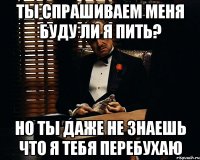 Ты спрашиваем меня буду ли я пить? но ты даже не знаешь что я тебя перебухаю