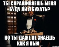 Ты спрашиваешь меня буду ли я бухать? Но ты даже не знаешь как я пью...