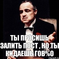 Ты просишь залить пост , но ты кидаешь гов%о