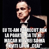 Eu te-am petrecut pan la poarta, da tu niș macar nu vrei sa ma inviti la un „ceai”