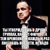 ты утверждаешь в других группах, как тут фигово! а тем временным каждый раз листаешь новости. Не надо так!