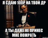 я сдаю 100р на твой др а ты даже не принес мне пожрать