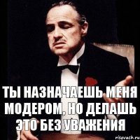 Ты назначаешь меня модером, но делашь это без уважения