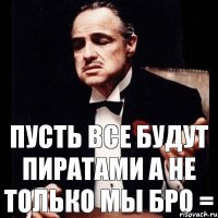 пусть все будут пиратами а не только мы бро =