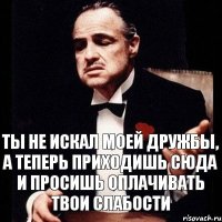 Ты не искал моей дружбы, а теперь приходишь сюда и просишь оплачивать твои слабости