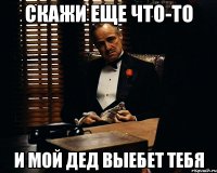 Скажи еще что-то И мой дед выебет тебя