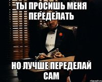 Ты просишь меня переделать Но лучше переделай сам