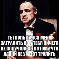 ты попытался меня затралить но у тебя ничего не получилось потому что лалки не умеют тралить