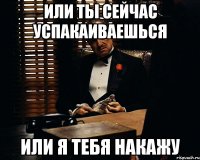 или ты сейчас успакаиваешься или я тебя накажу