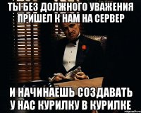 ты без должного уважения пришел к нам на сервер и начинаешь создавать у нас курилку в курилке