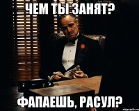 чем ты занят? фапаешь, расул?