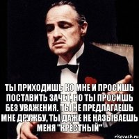 Ты приходишь ко мне и просишь поставить зачет, но ты просишь без уважения. Ты не предлагаешь мне дружбу, ты даже не называешь меня "Крёстный"