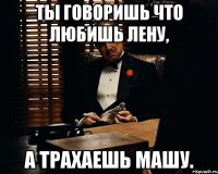 ты говоришь что любишь Лену, а трахаешь Машу.