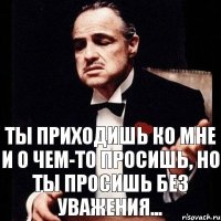 Ты приходишь ко мне и о чем-то просишь, но ты просишь без уважения...