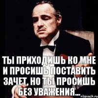 Ты приходишь ко мне и просишь поставить зачет, но ты просишь без уважения...