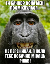 Ти бачив? Вона мені посміхнулася... Не переживай, я коли тебе побачив місяць ржав!