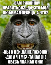 -Вам Риханна нравиться? -Да, это моя любимая певица. А что? -Вы с ней даже похожи! -Да! А чем!? -Такая же обезьяна как она!