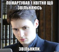 Пожартував 1 квітня що звільняюсь Звільнили.