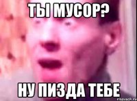 ТЫ МУСОР? НУ ПИЗДА ТЕБЕ