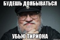 будешь доябываться убью тириона