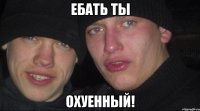 ебать ты охуенный!