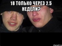 18 только через 2.5 недели? 