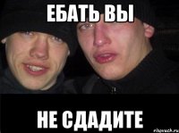 ЕБАТЬ ВЫ НЕ СДАДИТЕ