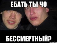 ебать ты чо бессмертный?