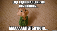 Еще один маленикую вкусняшку... Мааааааленькуюю....