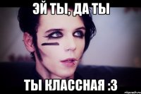 Эй ты, да ты ты классная :З