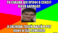 Ти сказав шо профі в сексі? Ніхуя балабол я засипав твоей малій в рот кофе и ебя помолол