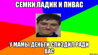 Семки,Падик и пивас у мамы деньги спиздил ради вас