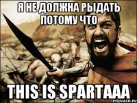 Я нЕ ДОЛЖНА РЫДАТЬ ПОТОМУ ЧТО THIS IS SPARTAAA