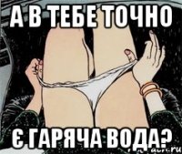 а в тебе точно є гаряча вода?