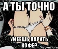 А ты точно умеешь варить кофе?