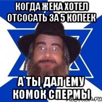 Когда жека хотел отсосать за 5 копеек а ты дал ему комок спермы