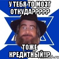 у тебя то мозг откуда????? тоже кредитный!!?